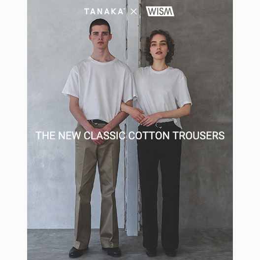 TANAKA 「THE NEW CLASSIC COTTON TROUSERS」 for WISM｜WISM