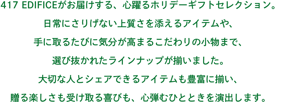417 EDIFICEがお届けする、心躍るホリデーギフトセレクション。 日常にさりげない上質さを添えるアイテムや、 手に取るたびに気分が高まるこだわりの小物まで、 選び抜かれたラインナップが揃いました。 大切な人とシェアできるアイテムも豊富に揃い、 贈る楽しさも受け取る喜びも、心弾むひとときを演出します。